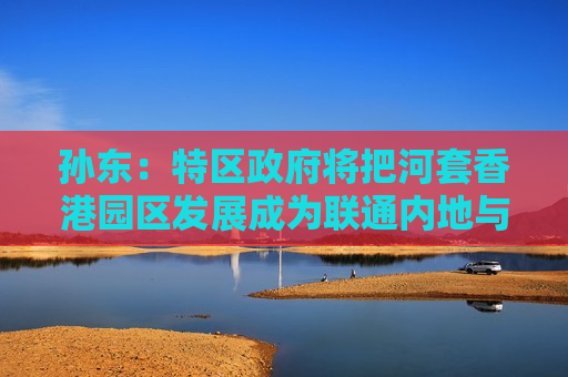 孙东：特区政府将把河套香港园区发展成为联通内地与国际的世界级科技创新枢纽
