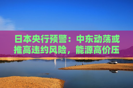 日本央行预警：中东动荡或推高违约风险，能源高价压缩企业现金流