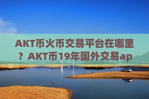 AKT币火币交易平台在哪里？AKT币19年国外交易app下载