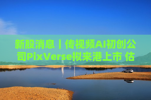 新股消息丨传视频AI初创公司PixVerse拟来港上市 估值超10亿美元