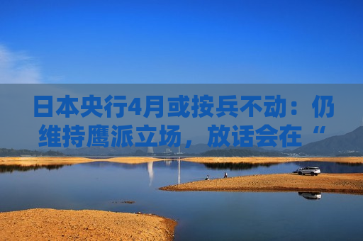 日本央行4月或按兵不动：仍维持鹰派立场，放话会在“某个时候”加息