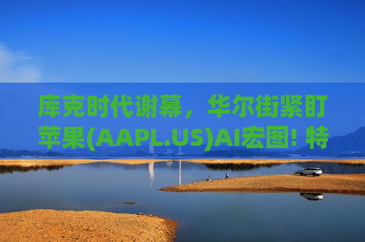 库克时代谢幕，华尔街紧盯苹果(AAPL.US)AI宏图! 特努斯能否再造“Apple黄金时代”?