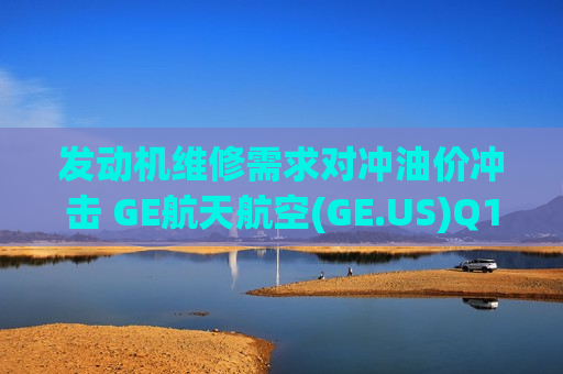 发动机维修需求对冲油价冲击 GE航天航空(GE.US)Q1业绩超预期、预计全年利润将达指引高端