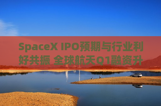 SpaceX IPO预期与行业利好共振 全球航天Q1融资升至79亿美元创纪录