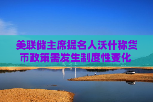 美联储主席提名人沃什称货币政策需发生制度性变化 建议重塑通胀框架