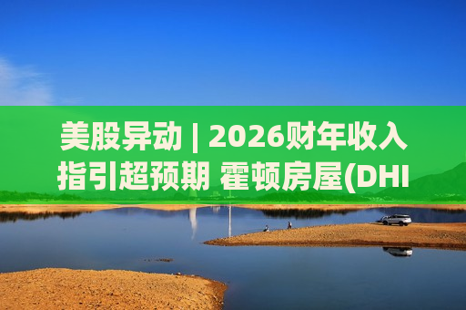 美股异动 | 2026财年收入指引超预期 霍顿房屋(DHI.US)早盘涨超7%