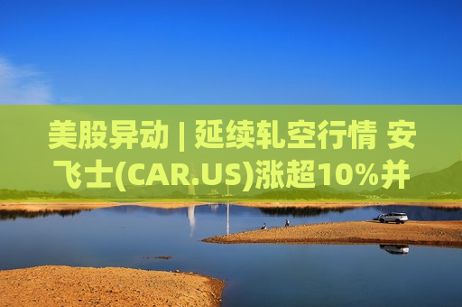 美股异动 | 延续轧空行情 安飞士(CAR.US)涨超10%并刷新历史高位 月内累计暴涨360%