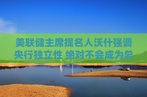 美联储主席提名人沃什强调央行独立性 绝对不会成为总统傀儡