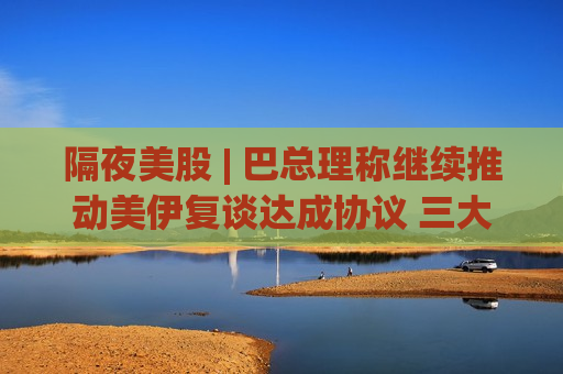 隔夜美股 | 巴总理称继续推动美伊复谈达成协议 三大指数收跌 苹果(AAPL.US)跌超2.5%