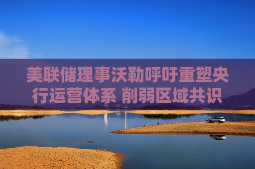美联储理事沃勒呼吁重塑央行运营体系 削弱区域共识机制 推动集中化与降本提效