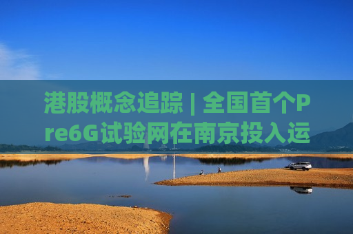 港股概念追踪 | 全国首个Pre6G试验网在南京投入运行 机构称6G产业加速推进 商用节点清晰 (附概念股)