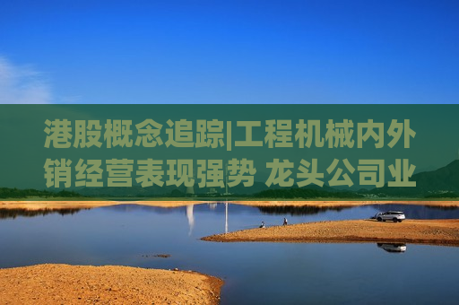 港股概念追踪|工程机械内外销经营表现强势 龙头公司业绩增长有保障（附概念股）