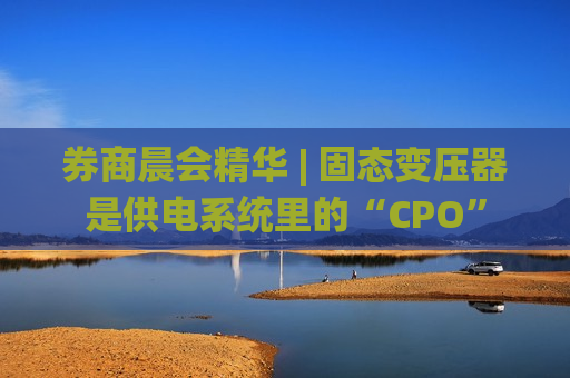 券商晨会精华 | 固态变压器是供电系统里的“CPO”