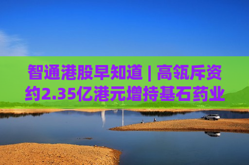智通港股早知道 | 高瓴斥资约2.35亿港元增持基石药业(02616) 宁德时代(03750)发布第三代神行超充电池