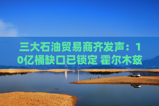 三大石油贸易商齐发声：10亿桶缺口已锁定 霍尔木兹或引爆