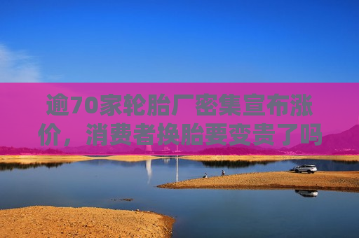 逾70家轮胎厂密集宣布涨价，消费者换胎要变贵了吗？