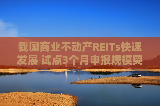 我国商业不动产REITs快速发展 试点3个月申报规模突破600亿元