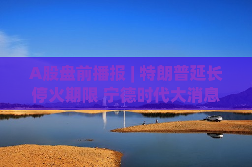 A股盘前播报 | 特朗普延长停火期限 宁德时代大消息！钠电池年内量产