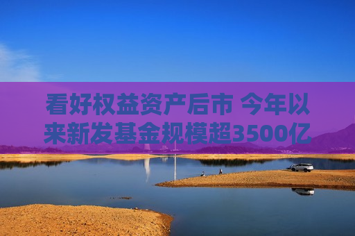看好权益资产后市 今年以来新发基金规模超3500亿元