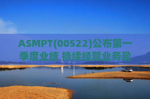 ASMPT(00522)公布第一季度业绩 持续经营业务盈利约3.24亿港元 环比减少70.8% 同比增长192.9%