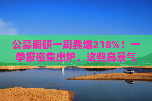 公募调研一周暴增218%！一季报密集出炉，这些高景气赛道成机构焦点