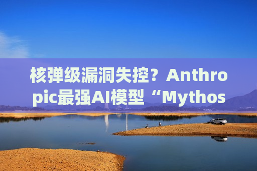核弹级漏洞失控？Anthropic最强AI模型“Mythos”被曝未经授权访问，监管围堵迫在眉睫