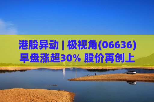 港股异动 | 极视角(06636)早盘涨超30% 股价再创上市新高 较招股价已涨超200%
