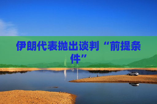 伊朗代表抛出谈判“前提条件”