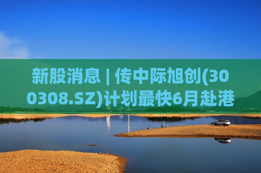 新股消息 | 传中际旭创(300308.SZ)计划最快6月赴港上市 或募资50亿美元