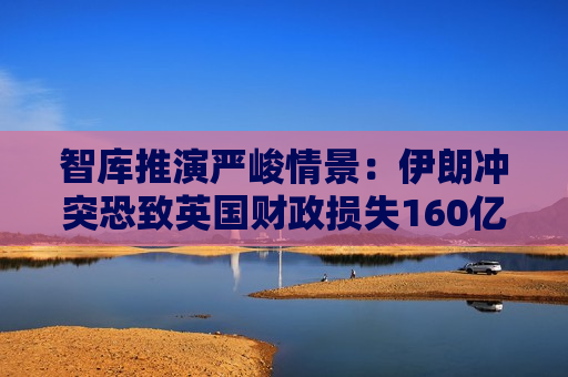 智库推演严峻情景：伊朗冲突恐致英国财政损失160亿英镑 抹除近四分之三预算缓冲空间