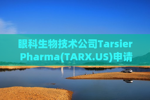 眼科生物技术公司Tarsier Pharma(TARX.US)申请在美上市 拟筹资3500万美元