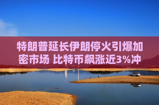 特朗普延长伊朗停火引爆加密市场 比特币飙涨近3%冲破7.8万美元