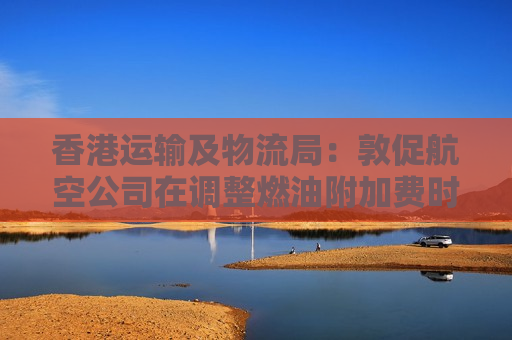 香港运输及物流局：敦促航空公司在调整燃油附加费时尽可能提供合理通知期