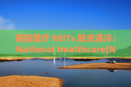 美股医疗 REITs 融资遇冷：National Healthcare(NHP.US)折价完成 IPO，最终募资4.62亿美元