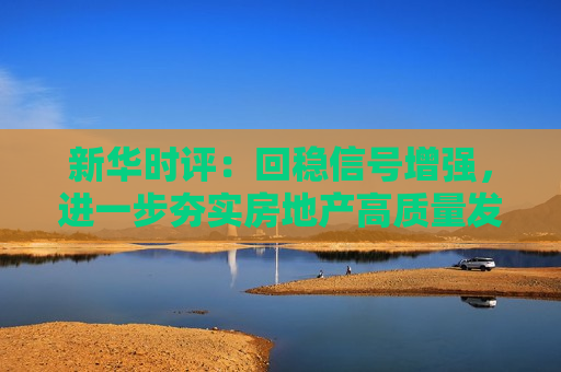 新华时评：回稳信号增强，进一步夯实房地产高质量发展根
