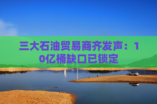 三大石油贸易商齐发声：10亿桶缺口已锁定