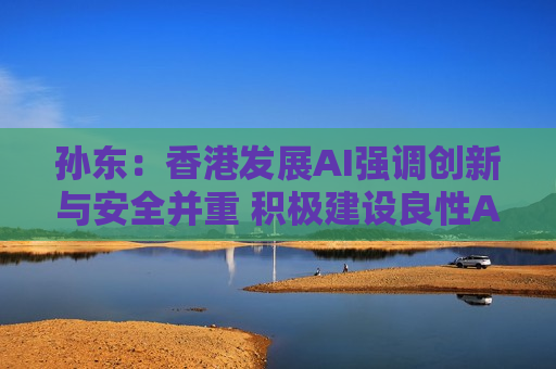 孙东：香港发展AI强调创新与安全并重 积极建设良性AI生态圈
