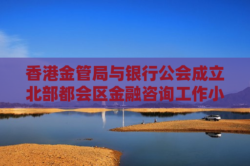 香港金管局与银行公会成立北部都会区金融咨询工作小组 推动北都项目加快落实