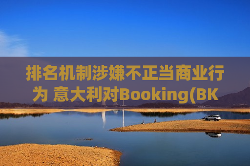 排名机制涉嫌不正当商业行为 意大利对Booking(BKNG.US)启动反垄断调查