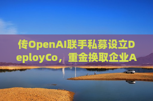传OpenAI联手私募设立DeployCo，重金换取企业AI落地渠道