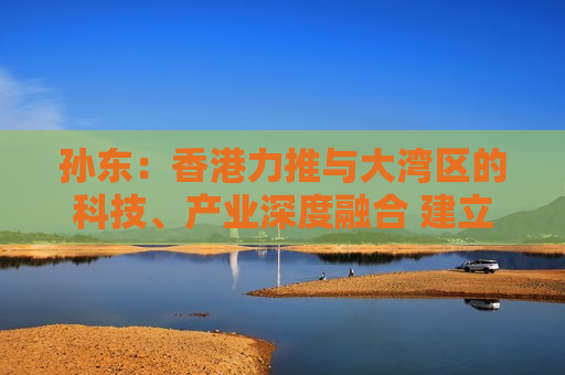 孙东：香港力推与大湾区的科技、产业深度融合 建立具全球竞争力创科生态