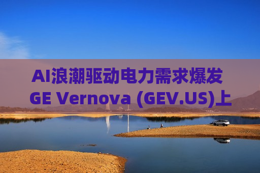 AI浪潮驱动电力需求爆发 GE Vernova (GEV.US)上调全年业绩指引