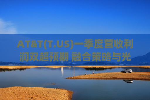 AT&T(T.US)一季度营收利润双超预期 融合策略与光纤扩张显成效