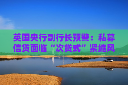 英国央行副行长预警：私募信贷面临“次贷式”紧缩风险 但未至全球危机级别
