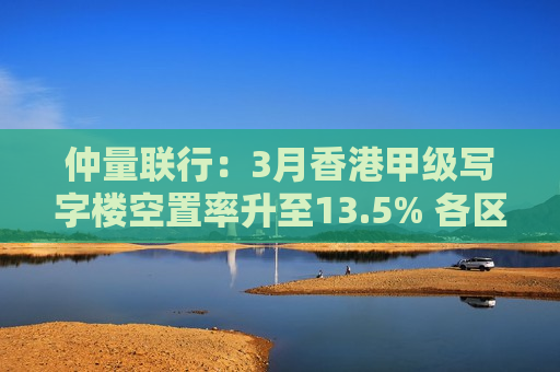 仲量联行：3月香港甲级写字楼空置率升至13.5% 各区空置率两极化加剧