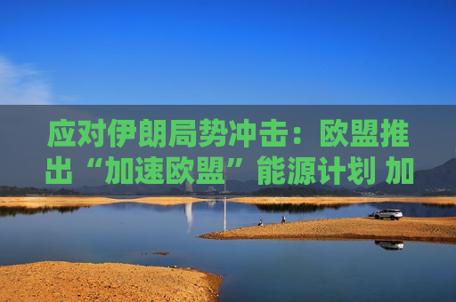 应对伊朗局势冲击：欧盟推出“加速欧盟”能源计划 加码保供并押注电气化转型