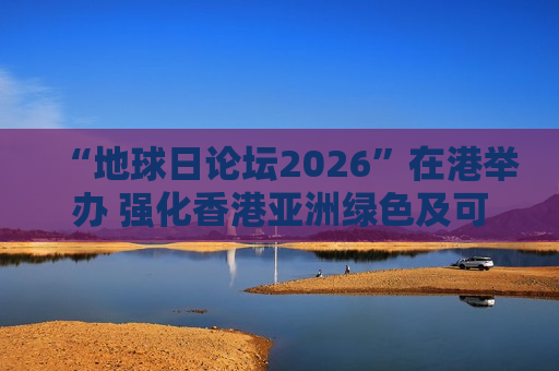 “地球日论坛2026”在港举办 强化香港亚洲绿色及可持续金融服务枢纽地位