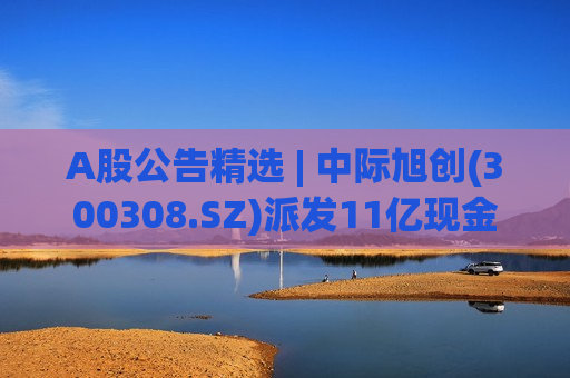 A股公告精选 | 中际旭创(300308.SZ)派发11亿现金红利 兰石重装(603169.SH)被立案调查