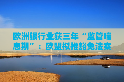 欧洲银行业获三年“监管喘息期”：欧盟拟推豁免法案，以应对美国同行竞争