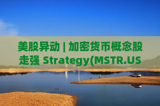 美股异动 | 加密货币概念股走强 Strategy(MSTR.US)涨超10%
